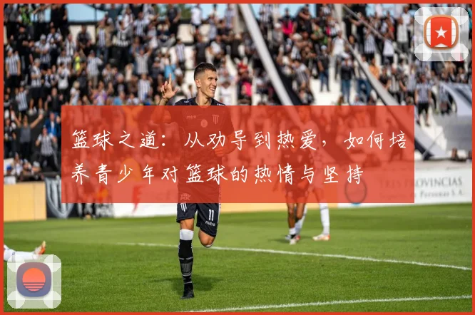 篮球之道：从劝导到热爱，如何培养青少年对篮球的热情与坚持