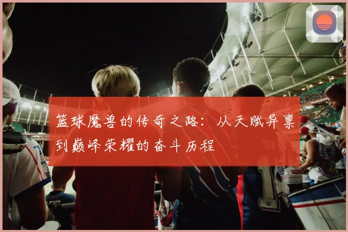 篮球魔兽的传奇之路：从天赋异禀到巅峰荣耀的奋斗历程