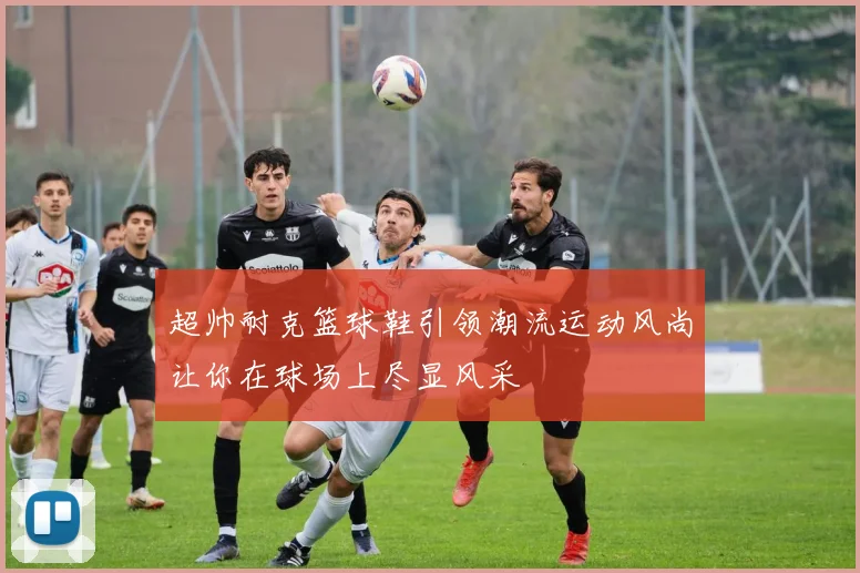 超帅耐克篮球鞋引领潮流运动风尚让你在球场上尽显风采