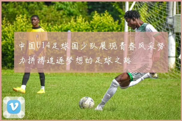 中国U14足球国少队展现青春风采努力拼搏追逐梦想的足球之路